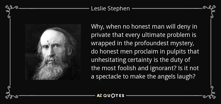 Why, when no honest man will deny in private that every ultimate problem is wrapped in the profoundest mystery, do honest men proclaim in pulpits that unhesitating certainty is the duty of the most foolish and ignorant? Is it not a spectacle to make the angels laugh? - Leslie Stephen