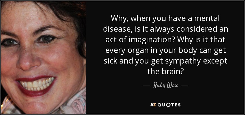 Why, when you have a mental disease, is it always considered an act of imagination? Why is it that every organ in your body can get sick and you get sympathy except the brain? - Ruby Wax