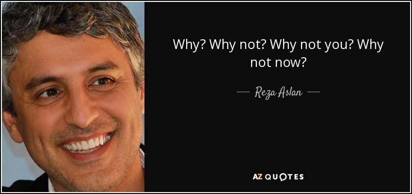Why? Why not? Why not you? Why not now? - Reza Aslan