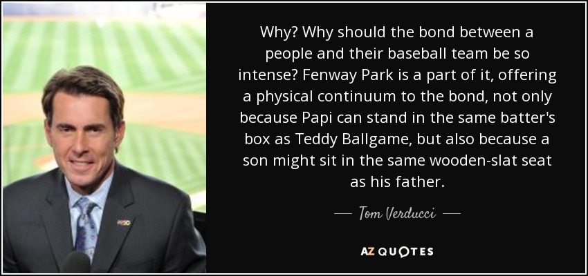Why? Why should the bond between a people and their baseball team be so intense? Fenway Park is a part of it, offering a physical continuum to the bond, not only because Papi can stand in the same batter's box as Teddy Ballgame, but also because a son might sit in the same wooden-slat seat as his father. - Tom Verducci