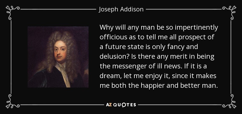 Why will any man be so impertinently officious as to tell me all prospect of a future state is only fancy and delusion? Is there any merit in being the messenger of ill news. If it is a dream, let me enjoy it, since it makes me both the happier and better man. - Joseph Addison