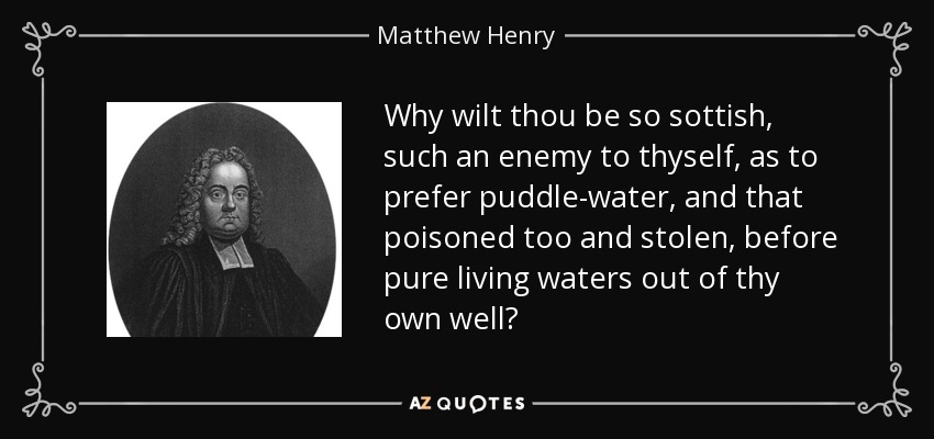Why wilt thou be so sottish, such an enemy to thyself, as to prefer puddle-water, and that poisoned too and stolen, before pure living waters out of thy own well? - Matthew Henry