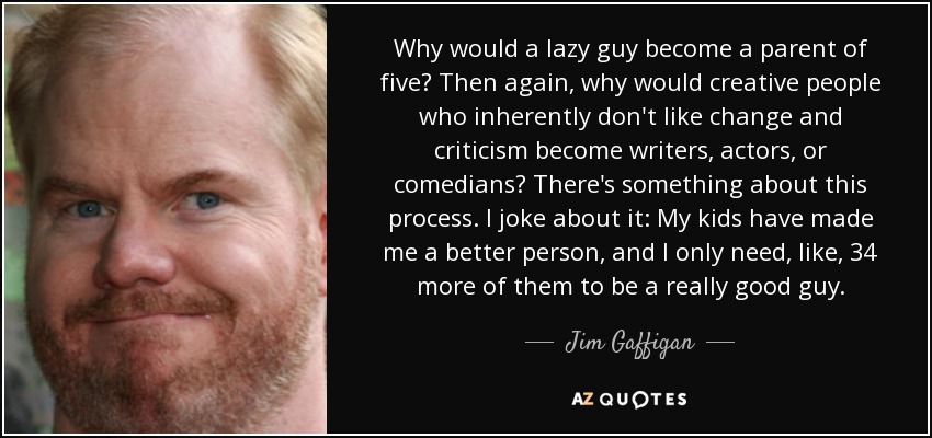 Why would a lazy guy become a parent of five? Then again, why would creative people who inherently don't like change and criticism become writers, actors, or comedians? There's something about this process. I joke about it: My kids have made me a better person, and I only need, like, 34 more of them to be a really good guy. - Jim Gaffigan