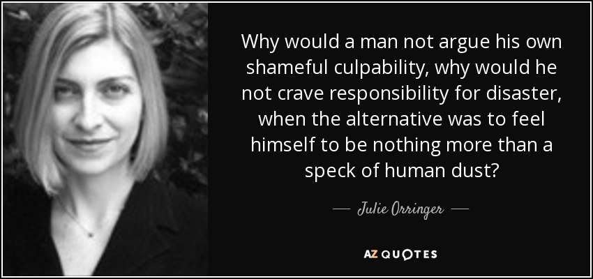 Why would a man not argue his own shameful culpability, why would he not crave responsibility for disaster, when the alternative was to feel himself to be nothing more than a speck of human dust? - Julie Orringer