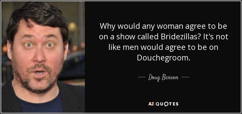 Why would any woman agree to be on a show called Bridezillas? It's not like men would agree to be on Douchegroom. - Doug Benson