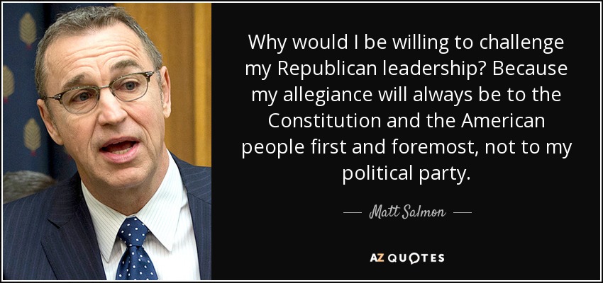 Why would I be willing to challenge my Republican leadership? Because my allegiance will always be to the Constitution and the American people first and foremost, not to my political party. - Matt Salmon