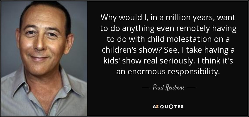 Why would I, in a million years, want to do anything even remotely having to do with child molestation on a children's show? See, I take having a kids' show real seriously. I think it's an enormous responsibility. - Paul Reubens