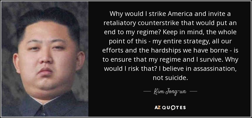 Why would I strike America and invite a retaliatory counterstrike that would put an end to my regime? Keep in mind, the whole point of this - my entire strategy, all our efforts and the hardships we have borne - is to ensure that my regime and I survive. Why would I risk that? I believe in assassination, not suicide. - Kim Jong-un