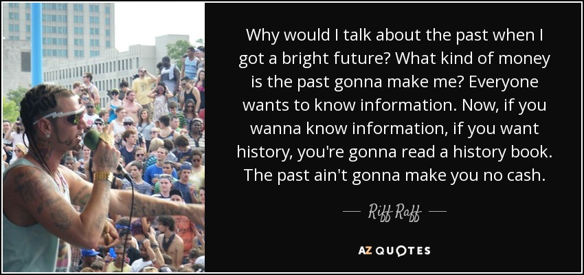 Why would I talk about the past when I got a bright future? What kind of money is the past gonna make me? Everyone wants to know information. Now, if you wanna know information, if you want history, you're gonna read a history book. The past ain't gonna make you no cash. - Riff Raff