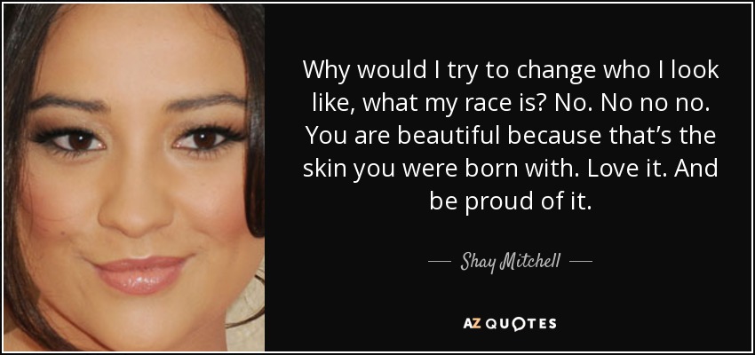 Why would I try to change who I look like, what my race is? No. No no no. You are beautiful because that’s the skin you were born with. Love it. And be proud of it. - Shay Mitchell