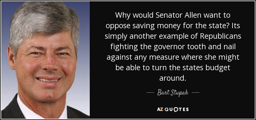 Why would Senator Allen want to oppose saving money for the state? Its simply another example of Republicans fighting the governor tooth and nail against any measure where she might be able to turn the states budget around. - Bart Stupak