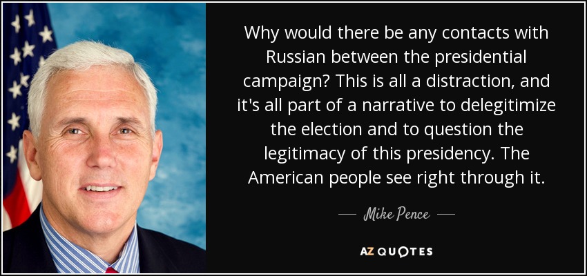 Why would there be any contacts with Russian between the presidential campaign? This is all a distraction, and it's all part of a narrative to delegitimize the election and to question the legitimacy of this presidency. The American people see right through it. - Mike Pence