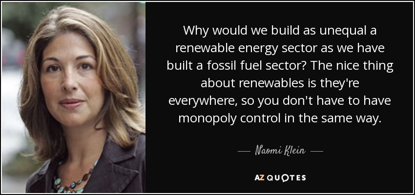 Why would we build as unequal a renewable energy sector as we have built a fossil fuel sector? The nice thing about renewables is they're everywhere, so you don't have to have monopoly control in the same way. - Naomi Klein