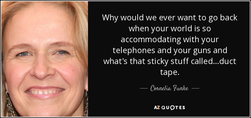 Why would we ever want to go back when your world is so accommodating with your telephones and your guns and what's that sticky stuff called ...duct tape. - Cornelia Funke