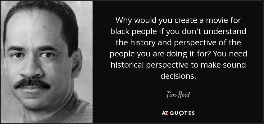 Why would you create a movie for black people if you don't understand the history and perspective of the people you are doing it for? You need historical perspective to make sound decisions. - Tim Reid