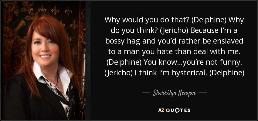 Why would you do that? (Delphine) Why do you think? (Jericho) Because I’m a bossy hag and you’d rather be enslaved to a man you hate than deal with me. (Delphine) You know…you’re not funny. (Jericho) I think I’m hysterical. (Delphine) - Sherrilyn Kenyon
