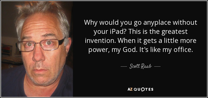 Why would you go anyplace without your iPad? This is the greatest invention. When it gets a little more power, my God. It's like my office. - Scott Raab