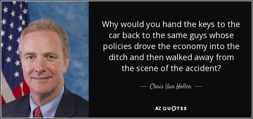 Why would you hand the keys to the car back to the same guys whose policies drove the economy into the ditch and then walked away from the scene of the accident? - Chris Van Hollen