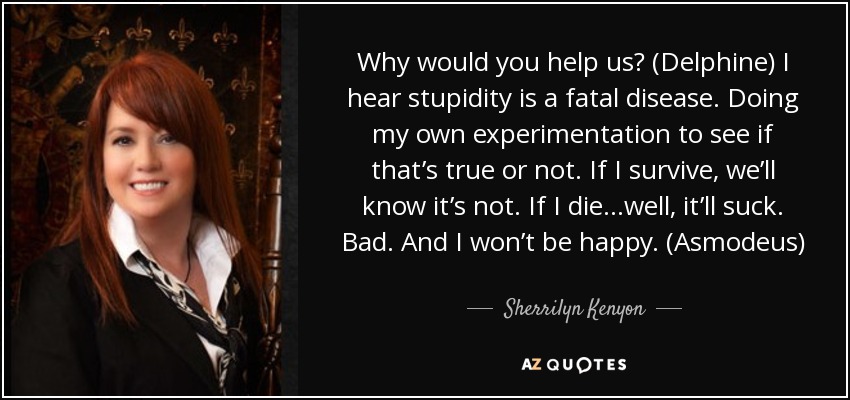 Why would you help us? (Delphine) I hear stupidity is a fatal disease. Doing my own experimentation to see if that’s true or not. If I survive, we’ll know it’s not. If I die…well, it’ll suck. Bad. And I won’t be happy. (Asmodeus) - Sherrilyn Kenyon