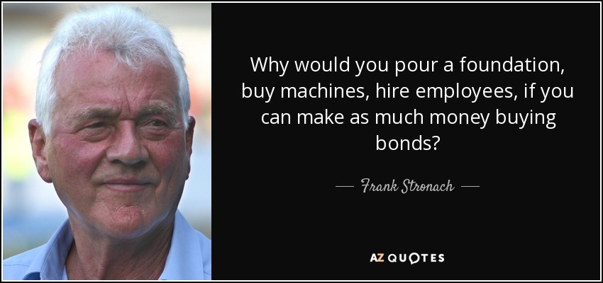 Why would you pour a foundation, buy machines, hire employees, if you can make as much money buying bonds? - Frank Stronach