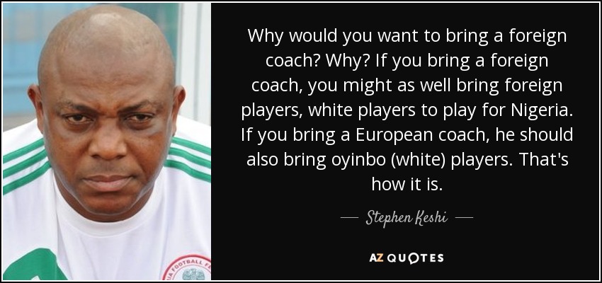 Why would you want to bring a foreign coach? Why? If you bring a foreign coach, you might as well bring foreign players, white players to play for Nigeria. If you bring a European coach, he should also bring oyinbo (white) players. That's how it is. - Stephen Keshi