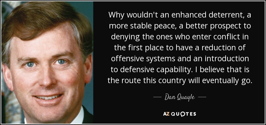 Why wouldn't an enhanced deterrent, a more stable peace, a better prospect to denying the ones who enter conflict in the first place to have a reduction of offensive systems and an introduction to defensive capability. I believe that is the route this country will eventually go. - Dan Quayle