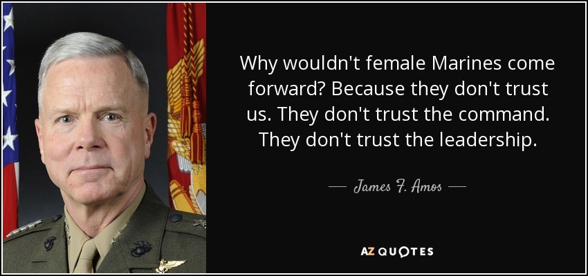 Why wouldn't female Marines come forward? Because they don't trust us. They don't trust the command. They don't trust the leadership. - James F. Amos