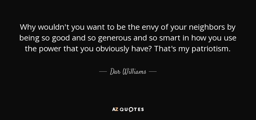 Why wouldn't you want to be the envy of your neighbors by being so good and so generous and so smart in how you use the power that you obviously have? That's my patriotism. - Dar Williams