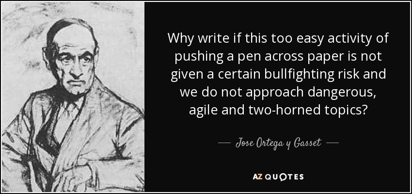 Why write if this too easy activity of pushing a pen across paper is not given a certain bullfighting risk and we do not approach dangerous, agile and two-horned topics? - Jose Ortega y Gasset