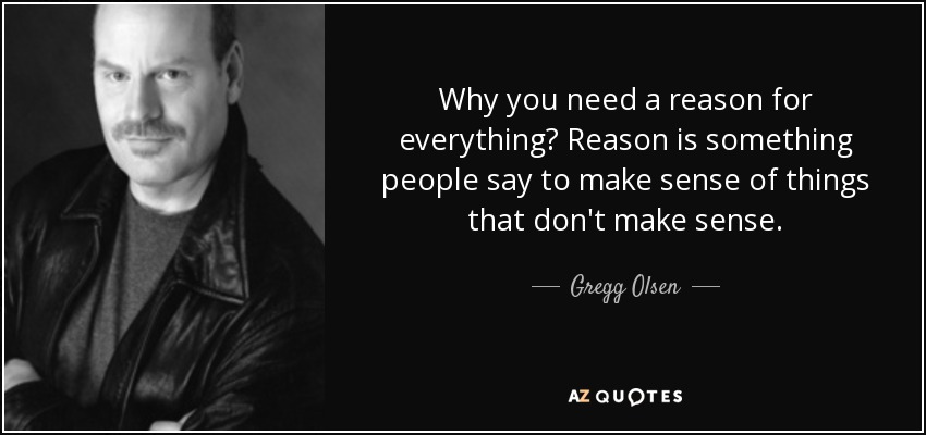 Why you need a reason for everything? Reason is something people say to make sense of things that don't make sense. - Gregg Olsen