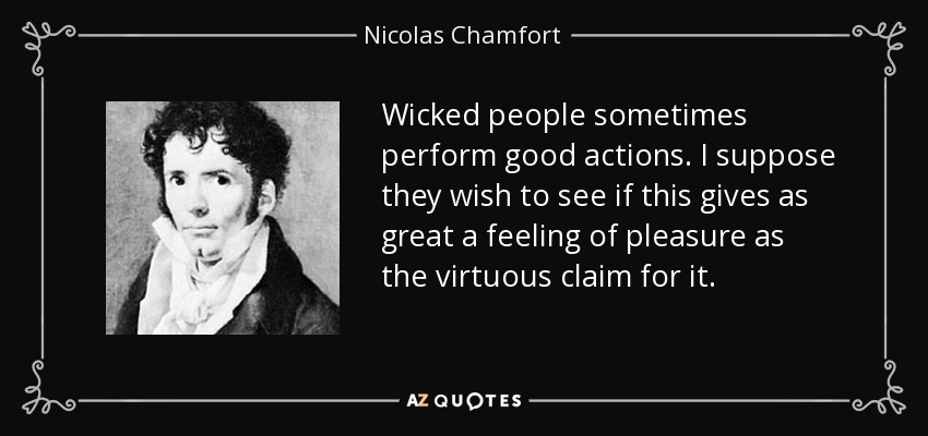 Wicked people sometimes perform good actions. I suppose they wish to see if this gives as great a feeling of pleasure as the virtuous claim for it. - Nicolas Chamfort