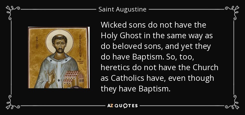 Wicked sons do not have the Holy Ghost in the same way as do beloved sons, and yet they do have Baptism. So, too, heretics do not have the Church as Catholics have, even though they have Baptism. - Saint Augustine