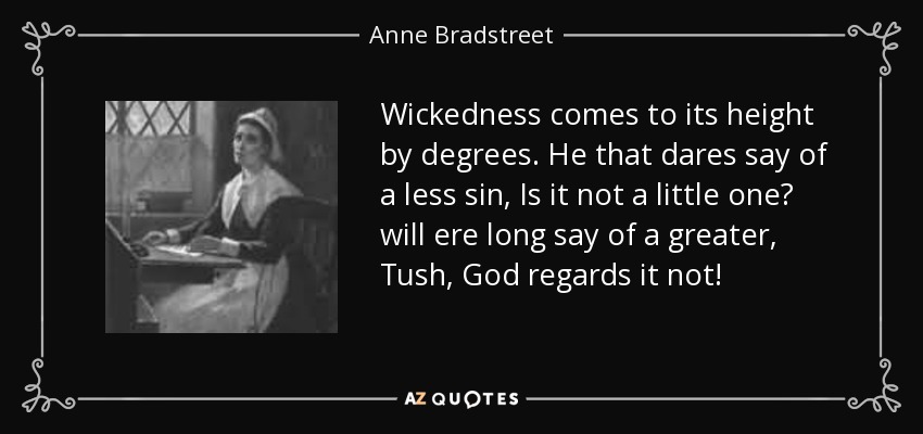 Wickedness comes to its height by degrees. He that dares say of a less sin, Is it not a little one? will ere long say of a greater, Tush, God regards it not! - Anne Bradstreet