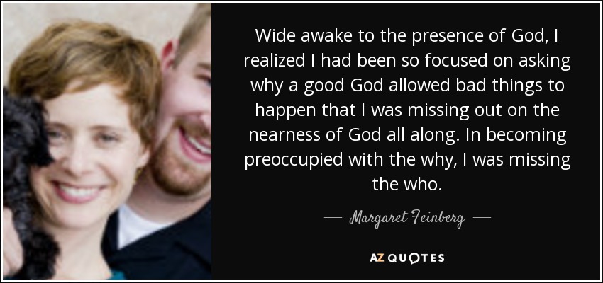Wide awake to the presence of God, I realized I had been so focused on asking why a good God allowed bad things to happen that I was missing out on the nearness of God all along. In becoming preoccupied with the why, I was missing the who. - Margaret Feinberg