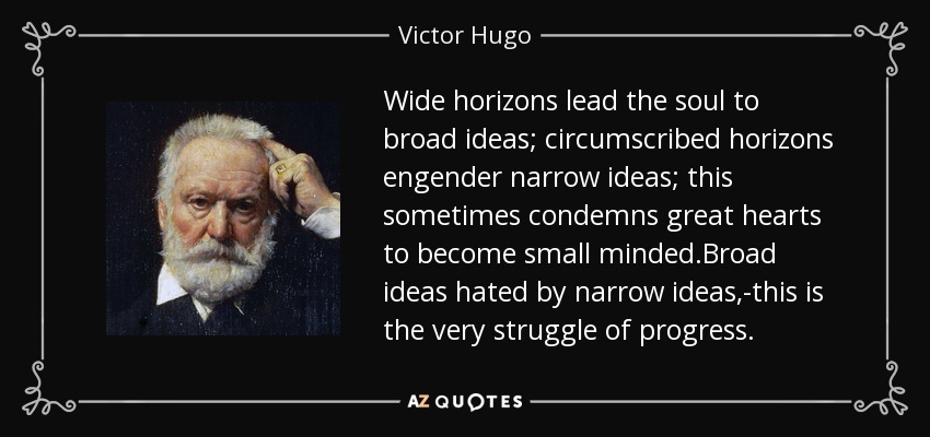 Wide horizons lead the soul to broad ideas; circumscribed horizons engender narrow ideas; this sometimes condemns great hearts to become small minded.Broad ideas hated by narrow ideas,-this is the very struggle of progress. - Victor Hugo