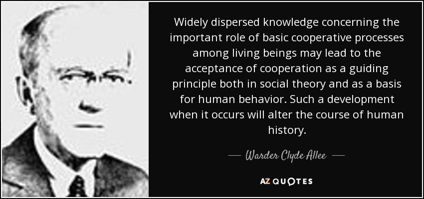 Widely dispersed knowledge concerning the important role of basic cooperative processes among living beings may lead to the acceptance of cooperation as a guiding principle both in social theory and as a basis for human behavior. Such a development when it occurs will alter the course of human history. - Warder Clyde Allee
