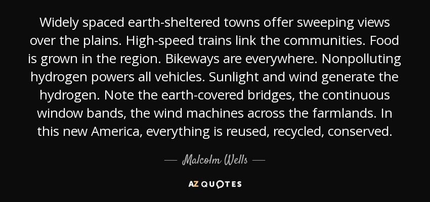 Widely spaced earth-sheltered towns offer sweeping views over the plains. High-speed trains link the communities. Food is grown in the region. Bikeways are everywhere. Nonpolluting hydrogen powers all vehicles. Sunlight and wind generate the hydrogen. Note the earth-covered bridges, the continuous window bands, the wind machines across the farmlands. In this new America, everything is reused, recycled, conserved. - Malcolm Wells