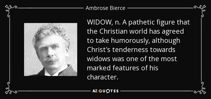 WIDOW, n. A pathetic figure that the Christian world has agreed to take humorously, although Christ's tenderness towards widows was one of the most marked features of his character. - Ambrose Bierce