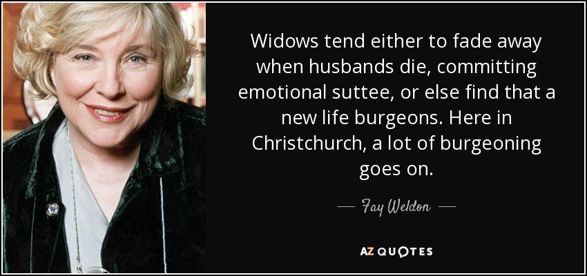 Widows tend either to fade away when husbands die, committing emotional suttee, or else find that a new life burgeons. Here in Christchurch, a lot of burgeoning goes on. - Fay Weldon