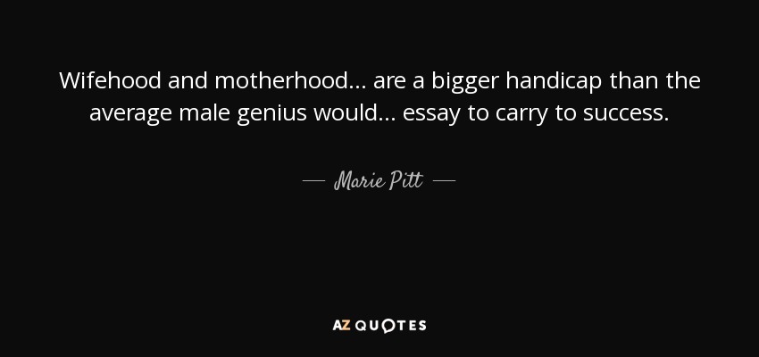 Wifehood and motherhood... are a bigger handicap than the average male genius would... essay to carry to success. - Marie Pitt