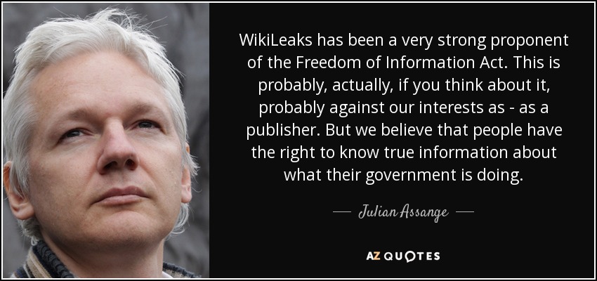 WikiLeaks has been a very strong proponent of the Freedom of Information Act. This is probably, actually, if you think about it, probably against our interests as - as a publisher. But we believe that people have the right to know true information about what their government is doing. - Julian Assange