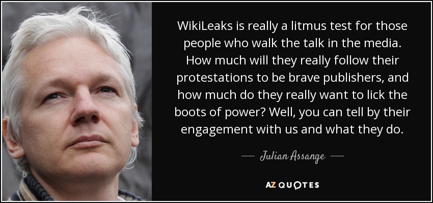 WikiLeaks is really a litmus test for those people who walk the talk in the media. How much will they really follow their protestations to be brave publishers, and how much do they really want to lick the boots of power? Well, you can tell by their engagement with us and what they do. - Julian Assange