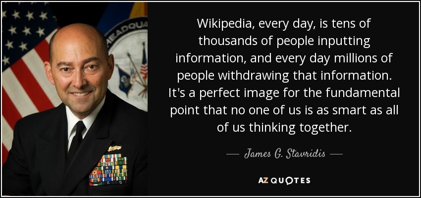 Wikipedia, every day, is tens of thousands of people inputting information, and every day millions of people withdrawing that information. It's a perfect image for the fundamental point that no one of us is as smart as all of us thinking together. - James G. Stavridis