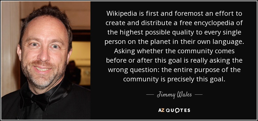 Wikipedia is first and foremost an effort to create and distribute a free encyclopedia of the highest possible quality to every single person on the planet in their own language. Asking whether the community comes before or after this goal is really asking the wrong question: the entire purpose of the community is precisely this goal. - Jimmy Wales