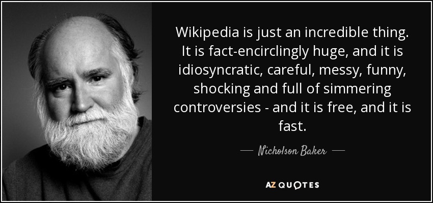 Wikipedia is just an incredible thing. It is fact-encirclingly huge, and it is idiosyncratic, careful, messy, funny, shocking and full of simmering controversies - and it is free, and it is fast. - Nicholson Baker