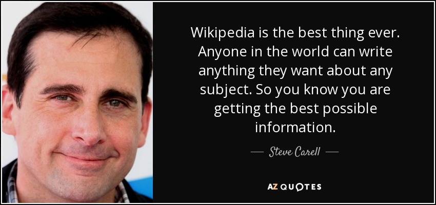 Wikipedia is the best thing ever. Anyone in the world can write anything they want about any subject. So you know you are getting the best possible information. - Steve Carell