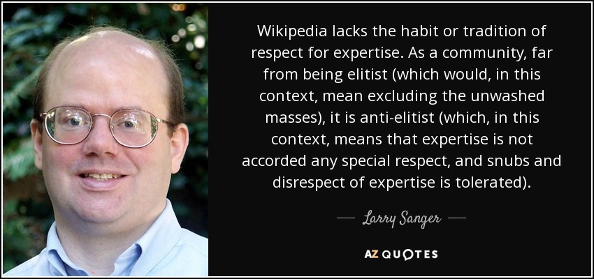 Wikipedia lacks the habit or tradition of respect for expertise. As a community, far from being elitist (which would, in this context, mean excluding the unwashed masses), it is anti-elitist (which, in this context, means that expertise is not accorded any special respect, and snubs and disrespect of expertise is tolerated). - Larry Sanger