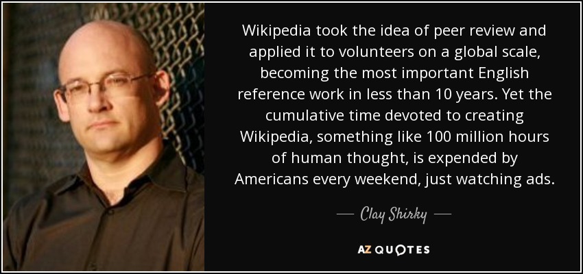 Wikipedia took the idea of peer review and applied it to volunteers on a global scale, becoming the most important English reference work in less than 10 years. Yet the cumulative time devoted to creating Wikipedia, something like 100 million hours of human thought, is expended by Americans every weekend, just watching ads. - Clay Shirky