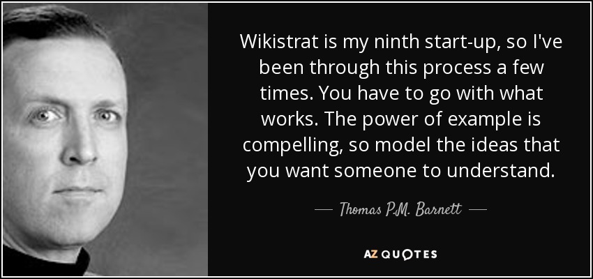 Wikistrat is my ninth start-up, so I've been through this process a few times. You have to go with what works. The power of example is compelling, so model the ideas that you want someone to understand. - Thomas P.M. Barnett