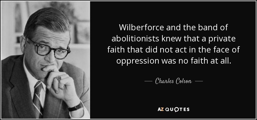 Wilberforce and the band of abolitionists knew that a private faith that did not act in the face of oppression was no faith at all. - Charles Colson